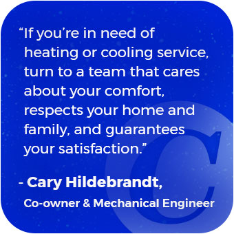 “If you’re in need of heating or cooling service, turn to a team that cares about your comfort, respects your home and family, and guarantees your satisfaction.” —Cary Hildebrandt, Co-owner & Mechanical Engineer
